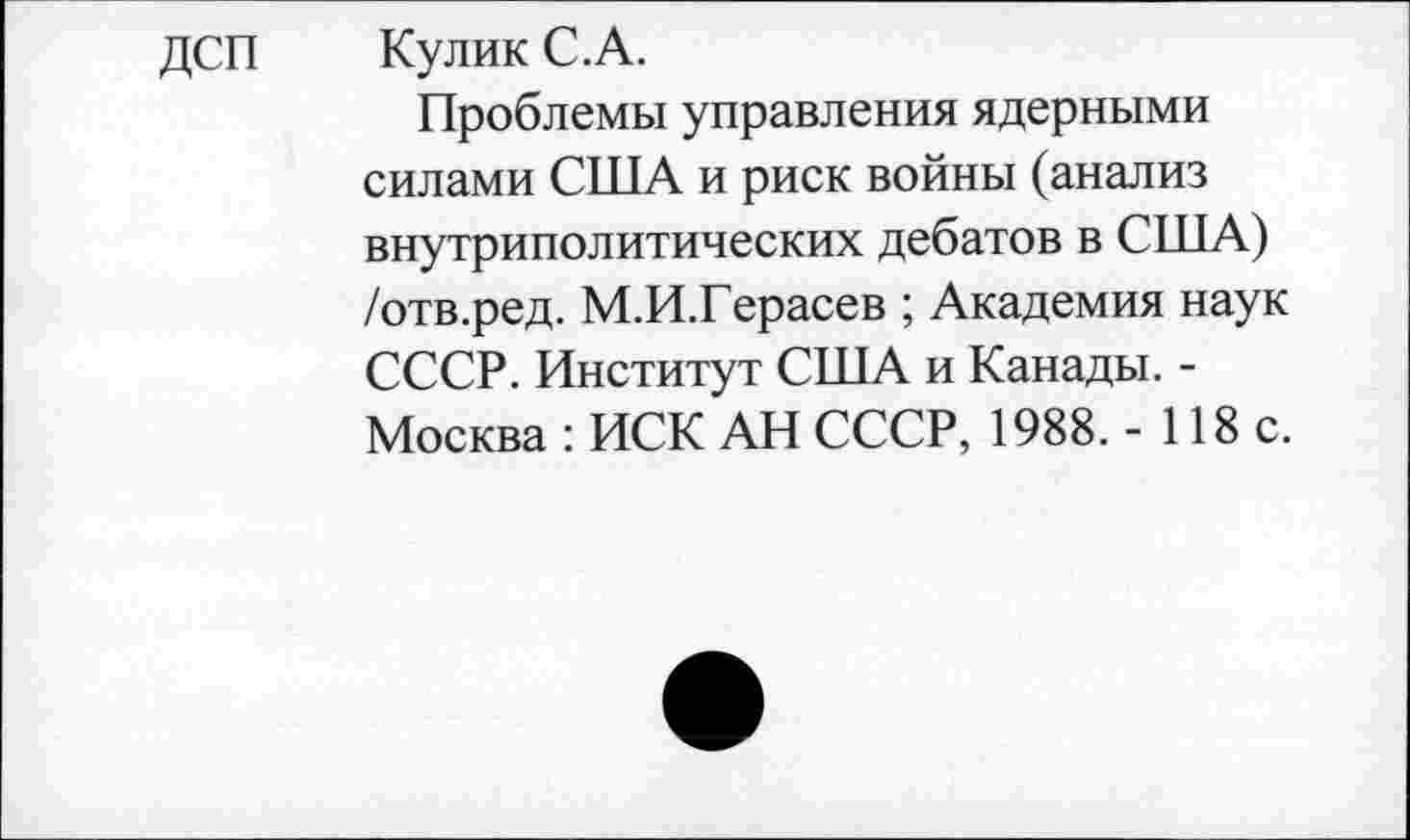 ﻿Кулик С.А.
Проблемы управления ядерными силами США и риск войны (анализ внутриполитических дебатов в США) /отв.ред. М.И.Герасев ; Академия наук СССР. Институт США и Канады. -Москва : ИСК АН СССР, 1988. - 118 с.